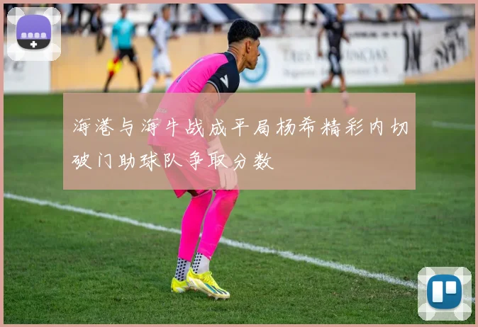 海港与海牛战成平局杨希精彩内切破门助球队争取分数