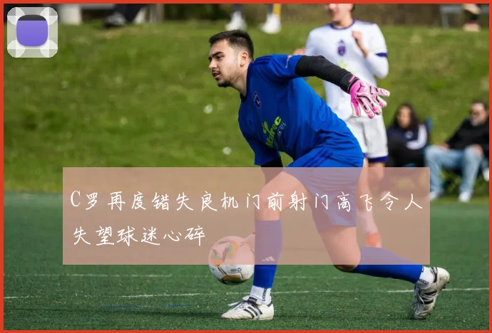 C罗再度错失良机门前射门高飞令人失望球迷心碎
