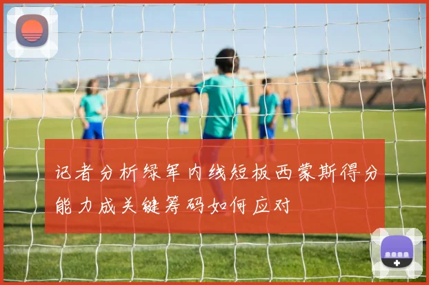 记者分析绿军内线短板西蒙斯得分能力成关键筹码如何应对
