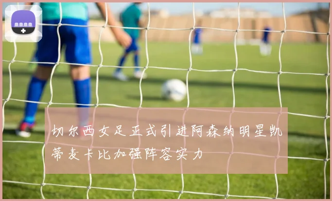 切尔西女足正式引进阿森纳明星凯蒂麦卡比加强阵容实力