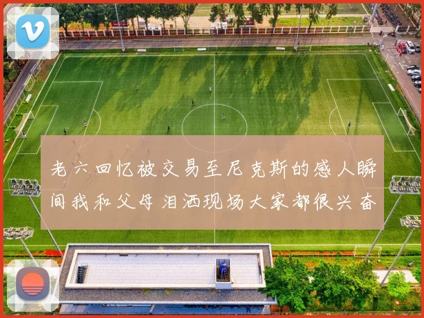 老六回忆被交易至尼克斯的感人瞬间我和父母泪洒现场大家都很兴奋