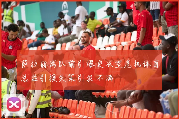 萨拉赫离队前引爆更衣室危机体育总监引援失策引发不满