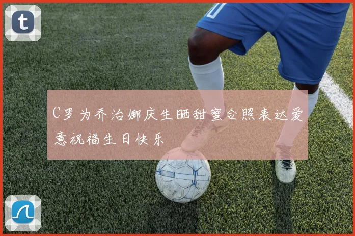 C罗为乔治娜庆生晒甜蜜合照表达爱意祝福生日快乐