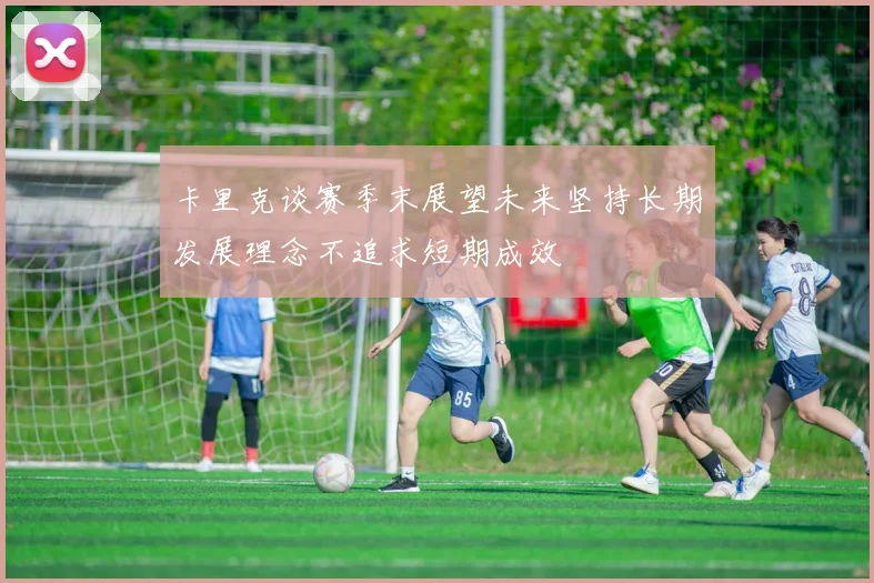 卡里克谈赛季末展望未来坚持长期发展理念不追求短期成效