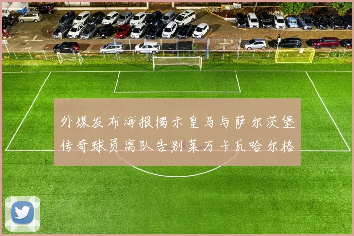外媒发布海报揭示皇马与萨尔茨堡传奇球员离队告别莱万卡瓦哈尔格列兹曼