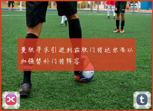 曼联寻求引进利兹联门将达尔洛以加强替补门将阵容