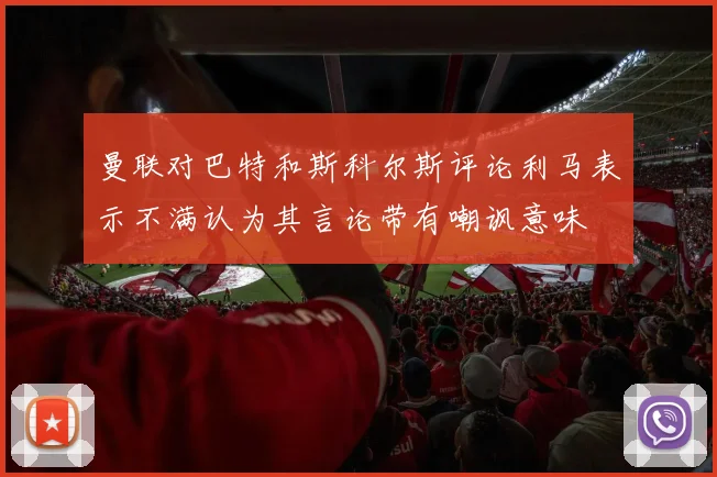 曼联对巴特和斯科尔斯评论利马表示不满认为其言论带有嘲讽意味