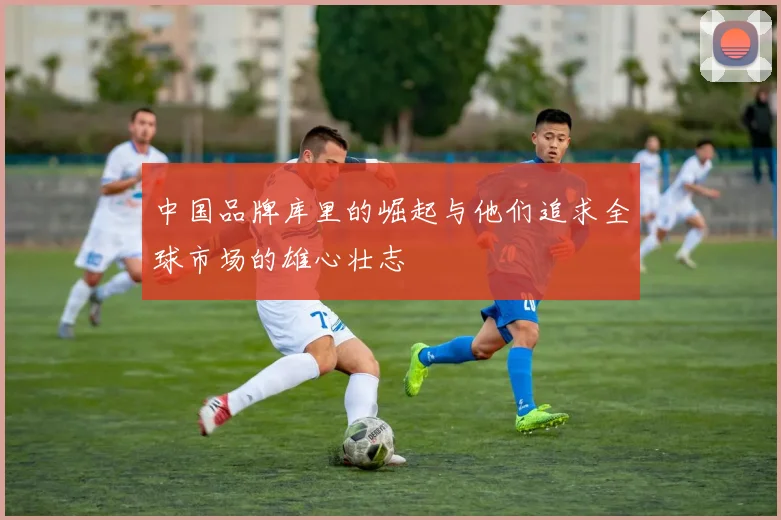 中国品牌库里的崛起与他们追求全球市场的雄心壮志