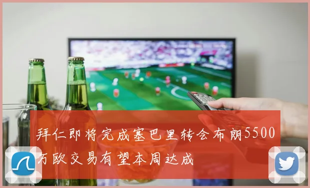 拜仁即将完成塞巴里转会布朗5500万欧交易有望本周达成