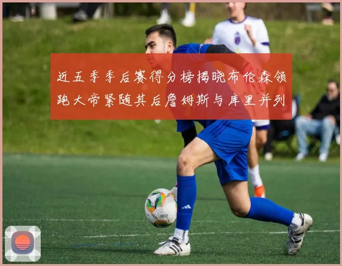 近五季季后赛得分榜揭晓布伦森领跑大帝紧随其后詹姆斯与库里并列第四