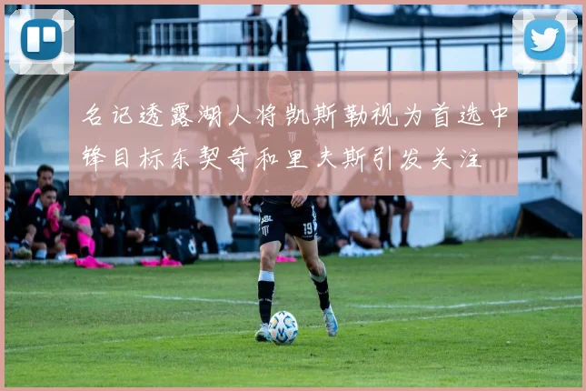 名记透露湖人将凯斯勒视为首选中锋目标东契奇和里夫斯引发关注