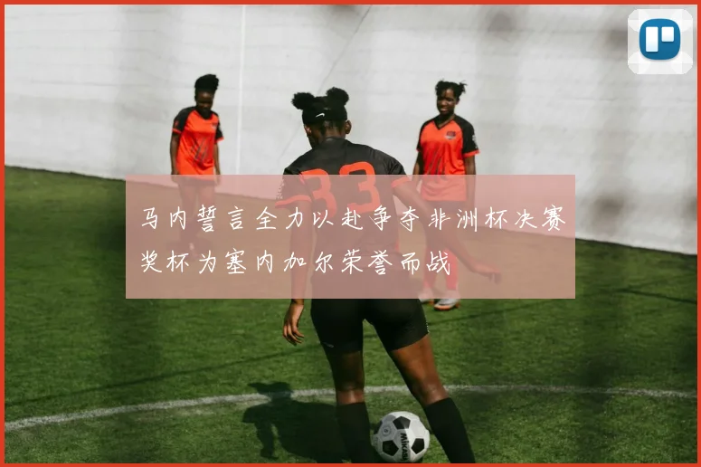 马内誓言全力以赴争夺非洲杯决赛奖杯为塞内加尔荣誉而战