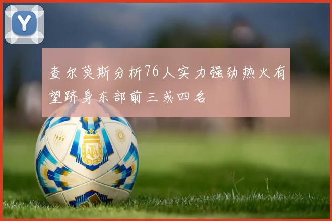 查尔莫斯分析76人实力强劲热火有望跻身东部前三或四名