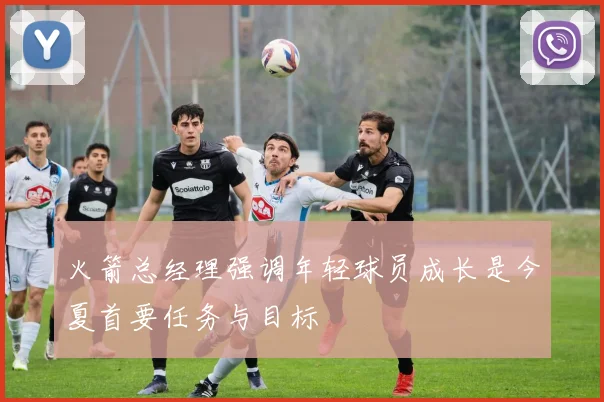 火箭总经理强调年轻球员成长是今夏首要任务与目标