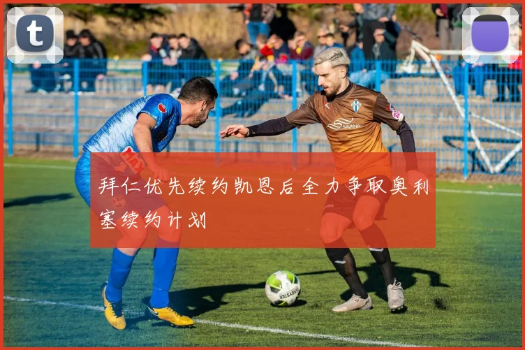 拜仁优先续约凯恩后全力争取奥利塞续约计划