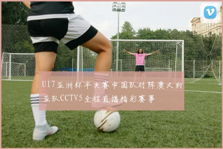 U17亚洲杯半决赛中国队对阵澳大利亚队CCTV5全程直播精彩赛事