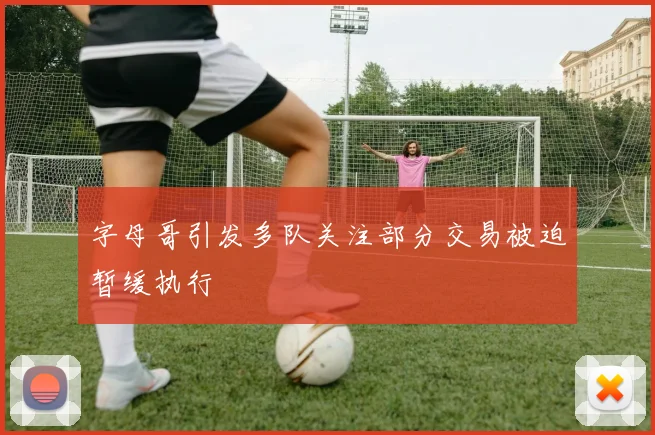 字母哥引发多队关注部分交易被迫暂缓执行