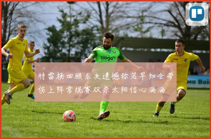 特雷杨回顾东决遗憾称若早知会带伤上阵常规赛双杀太阳信心满满