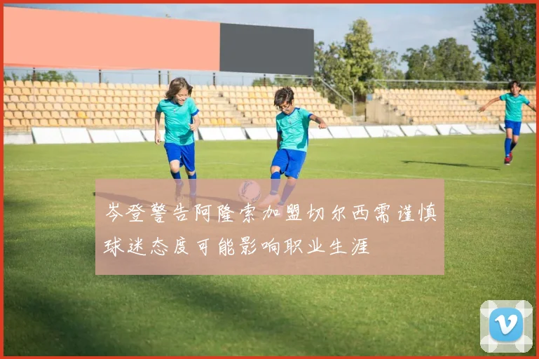 岑登警告阿隆索加盟切尔西需谨慎球迷态度可能影响职业生涯