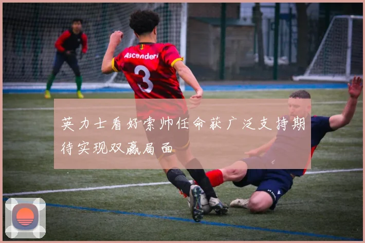 英力士看好索帅任命获广泛支持期待实现双赢局面