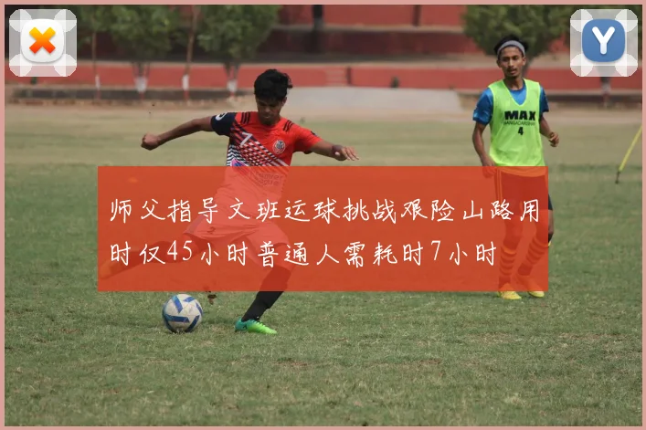 师父指导文班运球挑战艰险山路用时仅45小时普通人需耗时7小时